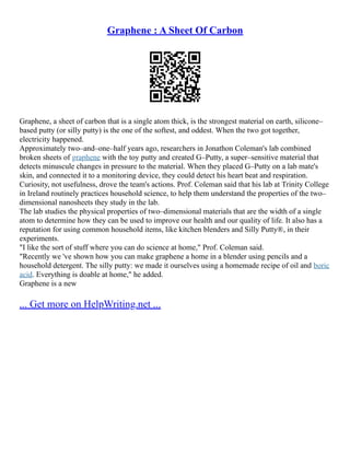 Graphene : A Sheet Of Carbon
Graphene, a sheet of carbon that is a single atom thick, is the strongest material on earth, silicone–
based putty (or silly putty) is the one of the softest, and oddest. When the two got together,
electricity happened.
Approximately two–and–one–half years ago, researchers in Jonathon Coleman's lab combined
broken sheets of graphene with the toy putty and created G–Putty, a super–sensitive material that
detects minuscule changes in pressure to the material. When they placed G–Putty on a lab mate's
skin, and connected it to a monitoring device, they could detect his heart beat and respiration.
Curiosity, not usefulness, drove the team's actions. Prof. Coleman said that his lab at Trinity College
in Ireland routinely practices household science, to help them understand the properties of the two–
dimensional nanosheets they study in the lab.
The lab studies the physical properties of two–dimensional materials that are the width of a single
atom to determine how they can be used to improve our health and our quality of life. It also has a
reputation for using common household items, like kitchen blenders and Silly Putty®, in their
experiments.
"I like the sort of stuff where you can do science at home," Prof. Coleman said.
"Recently we 've shown how you can make graphene a home in a blender using pencils and a
household detergent. The silly putty: we made it ourselves using a homemade recipe of oil and boric
acid. Everything is doable at home," he added.
Graphene is a new
... Get more on HelpWriting.net ...
 