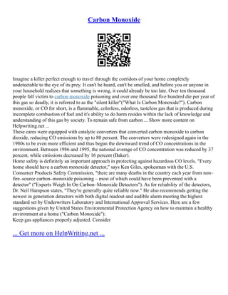 Carbon Monoxide
Imagine a killer perfect enough to travel through the corridors of your home completely
undetectable to the eye of its prey. It can't be heard, can't be smelled, and before you or anyone in
your household realizes that something is wrong, it could already be too late. Over ten thousand
people fall victim to carbon monoxide poisoning and over one thousand five hundred die per year of
this gas so deadly, it is referred to as the "silent killer"("What Is Carbon Monoxide?"). Carbon
monoxide, or CO for short, is a flammable, colorless, odorless, tasteless gas that is produced during
incomplete combustion of fuel and it's ability to do harm resides within the lack of knowledge and
understanding of this gas by society. To remain safe from carbon ... Show more content on
Helpwriting.net ...
These cares were equipped with catalytic converters that converted carbon monoxide to carbon
dioxide, reducing CO emissions by up to 80 percent. The converters were redesigned again in the
1980s to be even more efficient and thus began the downward trend of CO concentrations in the
environment. Between 1986 and 1995, the national average of CO concentration was reduced by 37
percent, while emissions decreased by 16 percent (Baker).
Home safety is definitely an important approach in protecting against hazardous CO levels. "Every
home should have a carbon monoxide detector," says Ken Giles, spokesman with the U.S.
Consumer Products Safety Commission, "there are many deaths in the country each year from non–
fire–source carbon–monoxide poisoning – most of which could have been prevented with a
detector" ("Experts Weigh In On Carbon–Monoxide Detectors"). As for reliability of the detectors,
Dr. Neil Hampson states, "They're generally quite reliable now." He also recommends getting the
newest in generation detectors with both digital readout and audible alarm meeting the highest
standard set by Underwriters Laboratory and International Approval Services. Here are a few
suggestions given by United States Environmental Protection Agency on how to maintain a healthy
environment at a home ("Carbon Monoxide"):
Keep gas appliances properly adjusted. Consider
... Get more on HelpWriting.net ...
 
