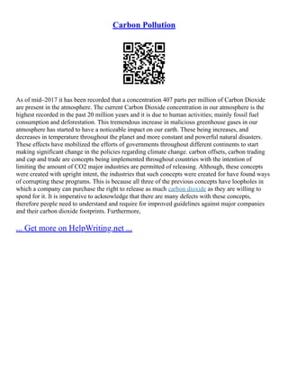 Carbon Pollution
As of mid–2017 it has been recorded that a concentration 407 parts per million of Carbon Dioxide
are present in the atmosphere. The current Carbon Dioxide concentration in our atmosphere is the
highest recorded in the past 20 million years and it is due to human activities; mainly fossil fuel
consumption and deforestation. This tremendous increase in malicious greenhouse gases in our
atmosphere has started to have a noticeable impact on our earth. These being increases, and
decreases in temperature throughout the planet and more constant and powerful natural disasters.
These effects have mobilized the efforts of governments throughout different continents to start
making significant change in the policies regarding climate change. carbon offsets, carbon trading
and cap and trade are concepts being implemented throughout countries with the intention of
limiting the amount of CO2 major industries are permitted of releasing. Although, these concepts
were created with upright intent, the industries that such concepts were created for have found ways
of corrupting these programs. This is because all three of the previous concepts have loopholes in
which a company can purchase the right to release as much carbon dioxide as they are willing to
spend for it. It is imperative to acknowledge that there are many defects with these concepts,
therefore people need to understand and require for improved guidelines against major companies
and their carbon dioxide footprints. Furthermore,
... Get more on HelpWriting.net ...
 
