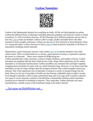 Carbon Nanotubes
Carbon is the fundamental element for everything on Earth. All life on Earth depends on carbon.
Carbon has different forms of allotropes including diamond, graphene and charcoal. Carbon is found
in position 12, with 4 colvalent electrons. All the allotropes have different properties nd uses due to
how the carbon atoms are bonded. Carbon is able to single, double and triple bond with other
elements to form complex molecules. Carbon can also use its four electrons to form diamond, where
it is strong and stable, or three electrons to form graphite found in pencils, buckyball or all forms of
nanocarbon including carbon nanotube.
Diamond has a giant molecular structure. Each carbon atom is covalently bonded to four other
carbon atoms. Since covalent bonds are so strong, a great amount of energy is required to seperate
the atoms in a diamond, ... Show more content on Helpwriting.net ...
Carbon nanotube have many structures, varing in length, thickness, and number of layers. Carbon
nanotubes are graphene that has been rolled up into a tube–shape. Most significant use for carbon
nanotubes is in structural reinforcement. Carbon nanofibres are extremely thin and light weighted,
weighing about twentieth of a gram with one whole kilometer long. However, it was discovered that
nanofibres are the ten times stronger than the strongest material, thus could strengthen almost any
material. One of the significant uses of nanotube is acting as a carrier to transport drugs into the
body. However, the use of nanotube in health care has become a debatable topic in today's society.
Even though a nanotube is able to keep a particaular drug safe in its cage until it reaches a desired
site where it can be released, scientists in Scotland have claimed that inhaling carbon nanotubes
could be just as harmful as breathing in asbestos. They stated that "carbon nanotube can cause
mesothelioma, a deadly cancer of the membrane lining in the body's internal
... Get more on HelpWriting.net ...
 