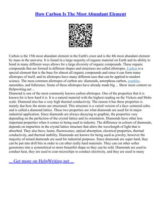 How Carbon Is The Most Abundant Element
Carbon is the 15th most abundant element in the Earth's crust and is the 4th most abundant element
by mass in the universe. It is found in a large majority of organic material on Earth and its ability to
bond in many different ways allows for a large diversity of organic compounds. These organic
compounds that are formed in different shapes and structures are called allotropes. Carbon is a
special element that is the base for almost all organic compounds and since it can form many
allotropes of itself, and its allotropes have many different uses that can be applied to modern
science. The most common allotropes of carbon are: diamonds, amorphous carbon, graphite,
nanotubes, and fullerenes. Some of these allotropes have already made big ... Show more content on
Helpwriting.net ...
Diamond is one of the most commonly known carbon allotropes. One of the properties that it is
known for is how hard it is. It is a natural material with the highest reading on the Vickers and Mohs
scale. Diamond also has a very high thermal conductivity. The reason it has these properties is
mainly due how the atoms are structured. This structure is a varied version of a face–centered cubic
and is called a diamond lattice. These two properties are what diamonds are used for in major
industrial application. Since diamonds are always decaying to graphite, the properties vary
depending on the perfection of the crystal lattice and its orientation. Diamonds have other less
important properties when it comes to being used in industry. The difference in colours of diamonds,
depends on impurities in the crystal lattice structure that alters the wavelength of light that is
absorbed. They also have, luster, fluorescence, optical absorption, electrical properties, thermal
conductivity, and thermal stability. Diamonds are known for being used as jewelry, however the
majority of mined diamonds are used for industrial purposes. Since diamonds are super hard, they
can be put into drill bits in order to cut other really hard materials. They can cut other softer
gemstones into a symmetrical or more beautiful shape so they can be sold. Diamonds are used to
conduct heat, they are used to coat microchips to conduct electricity, and they are used in many
... Get more on HelpWriting.net ...
 