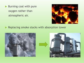  Burning coal with pure
oxygen rather than
atmospheric air.
 Replacing smoke stacks with absorption tower
 
