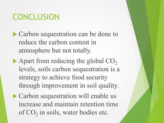 CONCLUSION
 Carbon sequestration can be done to
reduce the carbon content in
atmosphere but not totally.
 Apart from reducing the global CO2
levels, soils carbon sequestration is a
strategy to achieve food security
through improvement in soil quality.
 Carbon sequestration will enable us
increase and maintain retention time
of CO2 in soils, water bodies etc.
 