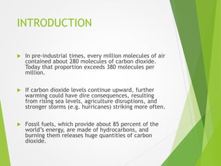 INTRODUCTION
 In pre-industrial times, every million molecules of air
contained about 280 molecules of carbon dioxide.
Today that proportion exceeds 380 molecules per
million.
 If carbon dioxide levels continue upward, further
warming could have dire consequences, resulting
from rising sea levels, agriculture disruptions, and
stronger storms (e.g. hurricanes) striking more often.
 Fossil fuels, which provide about 85 percent of the
world’s energy, are made of hydrocarbons, and
burning them releases huge quantities of carbon
dioxide.
 