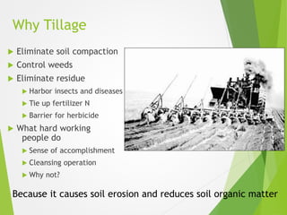 Why Tillage
 Eliminate soil compaction
 Control weeds
 Eliminate residue
 Harbor insects and diseases
 Tie up fertilizer N
 Barrier for herbicide
 What hard working
people do
 Sense of accomplishment
 Cleansing operation
 Why not?
Because it causes soil erosion and reduces soil organic matter
 
