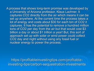https://profitableinvestingtips.com/profitable-
investing-tips/carbon-sequestration-investments
A process that shows long-term promise was developed by
a University of Arizona professor, Klaus Lachner. It
captures CO2 directly from the air which means it can be
set up anywhere. At the current time the process takes a
lot of energy and costs about $30 for each ton of CO2 it
captures. It has the potential to remove a hundred million
tons of CO2 per day from the air but that would cost $3
billion a day or about $1 trillion a year! But, this sort of
approach set up with solar or wind power could collect
CO2 day and night without using any fossil fuel or
nuclear energy to power the process.
 