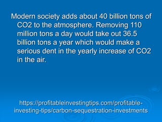 https://profitableinvestingtips.com/profitable-
investing-tips/carbon-sequestration-investments
Modern society adds about 40 billion tons of
CO2 to the atmosphere. Removing 110
million tons a day would take out 36.5
billion tons a year which would make a
serious dent in the yearly increase of CO2
in the air.
 