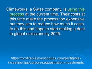 https://profitableinvestingtips.com/profitable-
investing-tips/carbon-sequestration-investments
Climeworks, a Swiss company, is using this
process at the current time. Their costs at
this time make the process too expensive
but they aim to reduce how much it costs
to do this and hope to start making a dent
in global emissions by 2025.
 