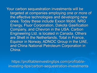 https://profitableinvestingtips.com/profitable-
investing-tips/carbon-sequestration-investments
Your carbon sequestration investments will be
targeted at companies employing one or more of
the effective technologies and developing new
ones. Today these include Exxon Mobil, NRG
Energy, Fluor Corporation, Dakota Gasification
Company, and Chevron in the USA. Carbon
Engineering Ltd. is located in Canada. Others
are Shell in the Netherlands, Total in France,
Equinor in Norway, ADNOC Group in the UAE,
and China National Petroleum Corporation in
China.
 