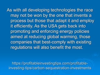 https://profitableinvestingtips.com/profitable-
investing-tips/carbon-sequestration-investments
As with all developing technologies the race
may not be won by the one that invents a
process but those that adapt it and employ
it efficiently. As the USA gets back into
promoting and enforcing energy policies
aimed at reducing global warming, those
companies that best-comply with existing
regulations will also benefit the most.
 