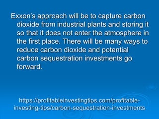 https://profitableinvestingtips.com/profitable-
investing-tips/carbon-sequestration-investments
Exxon’s approach will be to capture carbon
dioxide from industrial plants and storing it
so that it does not enter the atmosphere in
the first place. There will be many ways to
reduce carbon dioxide and potential
carbon sequestration investments go
forward.
 