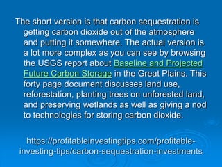 https://profitableinvestingtips.com/profitable-
investing-tips/carbon-sequestration-investments
The short version is that carbon sequestration is
getting carbon dioxide out of the atmosphere
and putting it somewhere. The actual version is
a lot more complex as you can see by browsing
the USGS report about Baseline and Projected
Future Carbon Storage in the Great Plains. This
forty page document discusses land use,
reforestation, planting trees on unforested land,
and preserving wetlands as well as giving a nod
to technologies for storing carbon dioxide.
 