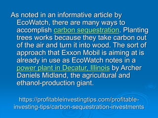 https://profitableinvestingtips.com/profitable-
investing-tips/carbon-sequestration-investments
As noted in an informative article by
EcoWatch, there are many ways to
accomplish carbon sequestration. Planting
trees works because they take carbon out
of the air and turn it into wood. The sort of
approach that Exxon Mobil is aiming at is
already in use as EcoWatch notes in a
power plant in Decatur, Illinois by Archer
Daniels Midland, the agricultural and
ethanol-production giant.
 