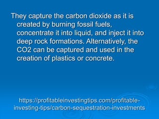 https://profitableinvestingtips.com/profitable-
investing-tips/carbon-sequestration-investments
They capture the carbon dioxide as it is
created by burning fossil fuels,
concentrate it into liquid, and inject it into
deep rock formations. Alternatively, the
CO2 can be captured and used in the
creation of plastics or concrete.
 