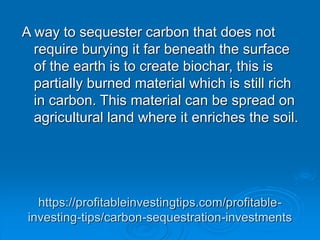 https://profitableinvestingtips.com/profitable-
investing-tips/carbon-sequestration-investments
A way to sequester carbon that does not
require burying it far beneath the surface
of the earth is to create biochar, this is
partially burned material which is still rich
in carbon. This material can be spread on
agricultural land where it enriches the soil.
 