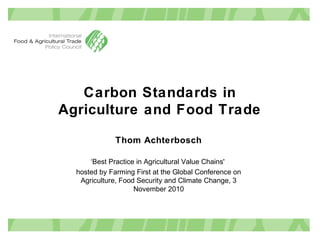 Carbon Standards in
Agriculture and Food Trade
Thom Achterbosch
‘Best Practice in Agricultural Value Chains'
hosted by Farming First at the Global Conference on
Agriculture, Food Security and Climate Change, 3
November 2010
 