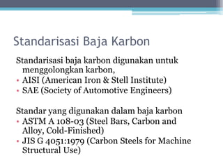 Standarisasi Baja Karbon
Standarisasi baja karbon digunakan untuk
  menggolongkan karbon,
• AISI (American Iron & Stell Institute)
• SAE (Society of Automotive Engineers)

Standar yang digunakan dalam baja karbon
• ASTM A 108-03 (Steel Bars, Carbon and
  Alloy, Cold-Finished)
• JIS G 4051:1979 (Carbon Steels for Machine
  Structural Use)
 