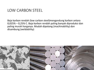 LOW CARBON STEEL
Baja karbon rendah (low carbon steel)mengandung karbon antara
0,025% – 0,25% C. Baja karbon rendah paling banyak diproduksi dan
paling murah harganya. Mudah dipotong (machinability) dan
disambung (weldability)
 