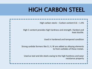 HIGH CARBON STEEL
High carbon steels – Carbon content 0.6 – 1.4%
High C content provides high hardness and strength. Hardest and
least ductile.
Used in hardened and tempered condition
Strong carbide formers like Cr, V, W are added as alloying elements
to from carbides of these metals.
Used as tool and die steels owing to the high hardness and wear
resistance property
 