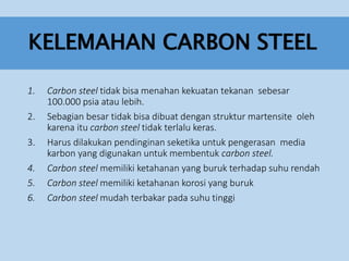 KELEMAHAN CARBON STEEL
1. Carbon steel tidak bisa menahan kekuatan tekanan sebesar
100.000 psia atau lebih.
2. Sebagian besar tidak bisa dibuat dengan struktur martensite oleh
karena itu carbon steel tidak terlalu keras.
3. Harus dilakukan pendinginan seketika untuk pengerasan media
karbon yang digunakan untuk membentuk carbon steel.
4. Carbon steel memiliki ketahanan yang buruk terhadap suhu rendah
5. Carbon steel memiliki ketahanan korosi yang buruk
6. Carbon steel mudah terbakar pada suhu tinggi
 