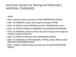 American Society for Testing and Materials (
MATERIAL STANDARD)
• ASTM
• A106 - Seamless carbon steel pipe for HIGH TEMPERATURE SERVICE
• A181 - for FORGINGS, carbon steel for general prupose PIPING
• A194 - for BOLTS for HIGH PRESSURE and HIGH TEMPERATURE service
• A234 - for PIPING FITTINGS for MODERATE and ELEVATED TEMPERATURE
• A350 - for FORGINGS, (carbon and low alloy steel requirig notch toughness
testing) or piping components
• A420 - for PIPING FITTINGS for LOW TEMPERATURE SERVICE
• A694 - for FORGINGS, for PIPE FLANGERS, FITTINGs, VALVE, PART for HIGH
PRESSURE TRANSMISON SERVICE
• A707 - FLANGEs, FORGED carbon and alloy steel for LOW TEMPERATURE
SERVICE
 