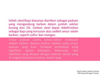 Istilah steel/baja biasanya diartikan sebagai paduan
yang mengandung karbon dalam jumlah sekitar
kurang dari 2%. Carbon steel dapat didefinisikan
sebagai baja yang tersusun atas sedikit unsur selain
karbon, seperti sulfur dan mangan.
Unsur paduan utama bahan-bahan ironbased
adalah karbon. Karena karbon adalah suatu unsur
paduan yang kuat. Terdapat perbedaan yang
signifikan dalam kekuatan, kekerasan, dan
daktilitas yang dicapai dengan adanya variasi yang
di tingkat komposisi karbon dalam baja.
Electric power research institute
EPRI Project Manager D. Gandy
 