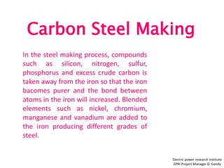 Carbon Steel Making
Electric power research institute
EPRI Project Manager D. Gandy
In the steel making process, compounds
such as silicon, nitrogen, sulfur,
phosphorus and excess crude carbon is
taken away from the iron so that the iron
bacomes purer and the bond between
atoms in the iron will increased. Blended
elements such as nickel, chromium,
manganese and vanadium are added to
the iron producing different grades of
steel.
 