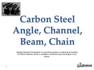 Carbon Steel
Angle, Channel,
Beam, Chain
Ganpat Industrial Corporation is a prominent leader in exporting and trading
CS Other Products, which is available in different sizes and shapes to our
clients.
 