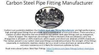 Carbon Steel Pipe Fitting Manufacturer
Carbon is an austenite stabilizer. Our Carbon steel pipe fitting Manufacturer are high performance,
high strength pipe fittings that are made up of a combination of iron and carbon. There are also a
number of other elements that are present in our carbon steel pipe fittings such as manganese,
silicon & copper. The maximum percentage of these elements that are allowed is very low.
Manganese is allowed a 1.65% maximum, while copper and silicon are allowed a 0.60% maximum.
The Carbon present in our carbon steel pipe fittings considerably enhance the strength of the fittings
(especially, in martensitic stainless steels), but as a result is may also have an adverse effect on
corrosion resistance as it is likely for chromium carbides to form.
Read more about Carbon Steel Pipe Fittings: http://instinox.com/pipe-fittings/carbon-steel-pipe-
fittings/
 
