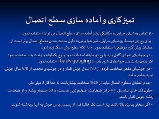 ‫صاد‬ ‫ا‬ ‫سطح‬ ‫ی‬‫ساز‬ ‫آماده‬‫و‬ ‫ی‬‫کار‬‫میز‬
- -
‫نمود‬‫استفاده‬ ‫توان‬‫می‬ ‫اتصال‬‫سطح‬ ‫ی‬‫ساز‬‫آماده‬ ‫ای‬‫ر‬‫ب‬ ‫مکانیکی‬ ‫و‬ ‫تی‬‫ر‬‫ا‬‫ر‬‫ح‬ ‫شهای‬‫و‬‫ر‬ ‫تمامی‬‫از‬
.
- -
‫از‬ ‫است‬‫بهتر‬‫اتصال‬ ‫مقطع‬ ‫شدن‬ ‫سخت‬ ‫دلیل‬ ‫به‬‫برش‬ ‫هوا‬ ‫نظیر‬ ‫تی‬‫ر‬‫ا‬‫ر‬‫ح‬ ‫شهای‬‫و‬‫ر‬ ‫توسط‬ ‫نی‬‫ز‬ ‫پخ‬ ‫ای‬‫ر‬‫ب‬
‫شود‬‫ده‬‫ز‬ ‫سنگ‬ ‫برش‬‫سطح‬ ‫آنکه‬ ‫یا‬ ‫و‬ ،‫نمود‬‫استفاده‬‫موضعی‬‫گرم‬ ‫پیش‬‫عملیات‬
.
-
-
‫اس‬ ‫بند‬ ‫پشت‬ ‫با‬ ‫یکطرفه‬‫پخ‬ ‫یا‬ ‫نمود‬‫استفاده‬ ‫طرفه‬ ‫دو‬ ‫پخ‬ ‫یا‬ ‫باید‬ ‫کامل‬ ‫نفوذی‬ ‫جوشهای‬ ‫در‬
‫نمود‬‫تفاده‬
.
‫از‬ ‫باید‬‫شود‬ ‫ی‬‫جوشکار‬ ‫بند‬ ‫پشت‬ ‫ن‬‫بدو‬‫اگر‬
back gouging
‫نمود‬‫استفاده‬
.
-
-
‫از‬،‫گرده‬ ‫ضخامت‬ ‫مقعر‬ ‫جوشهای‬ ‫در‬
7/0
‫از‬ ‫محدب‬ ‫جوشهای‬‫در‬ ‫و‬‫کمتر‬ ‫جوش‬‫ساق‬
9/0
،‫جوش‬‫ساق‬
‫باشد‬‫بیشتر‬ ‫نباید‬
.
-
-
‫از‬ ‫نباید‬‫اتصال‬‫سطوح‬ ‫انطباق‬ ‫عدم‬
25
%
‫بیشترباشد‬‫ضخامت‬
.
‫حداکثر‬ ‫تا‬
3
‫متر‬ ‫میلی‬
.
-
-
‫از‬ ‫نبایستی‬ ‫خالها‬ ‫تک‬ ‫ل‬‫طو‬
4
‫یا‬،‫قسمت‬ ‫ترین‬‫ضخیم‬ ،‫ضخامت‬ ‫ابر‬‫ر‬‫ب‬
50
‫ضخامت‬‫از‬ ‫و‬‫بیشتر‬ ‫میلیمتر‬
‫باشد‬‫کمتر‬ ‫جوش‬ ‫یشه‬‫ر‬
.
-
-
‫برداشت‬ ‫آنها‬ ‫به‬ ‫جوش‬ ‫پاس‬‫سیدن‬‫ر‬ ‫از‬‫قبل‬ ‫خالها‬ ‫تک‬‫است‬‫بهتر‬ ‫باشد‬‫باال‬ ‫ی‬‫پذیر‬ ‫سختی‬ ‫اگر‬
‫شوند‬‫ه‬
.
 