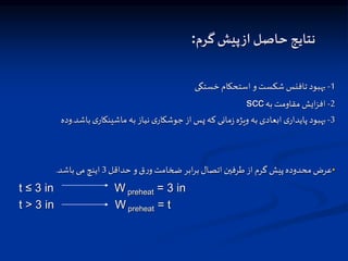 ‫گرم‬ ‫پیش‬‫از‬ ‫حاصل‬ ‫نتایج‬
:
1
-
‫خستگی‬ ‫استحکام‬ ‫و‬‫شکست‬ ‫تافنس‬ ‫بهبود‬
2
-
‫به‬ ‫مقاومت‬ ‫ایش‬‫ت‬‫اف‬
scc
3
-
‫باشد‬‫ی‬‫ماشینکار‬ ‫به‬‫نیاز‬ ‫ی‬‫جوشکار‬‫از‬‫پس‬ ‫که‬ ‫مانی‬‫ز‬ ‫ویژه‬ ‫به‬‫اسعادی‬ ‫ی‬‫پایدار‬ ‫بهبود‬
.
‫ود‬
‫ه‬
•
‫حداقل‬ ‫و‬‫ق‬‫ر‬‫و‬‫ضخامت‬ ‫ابر‬‫ر‬‫ب‬‫اتصال‬‫طرفین‬‫از‬‫گرم‬ ‫پیش‬‫محدوده‬‫عرض‬
3
‫باشد‬‫می‬ ‫اینچ‬
.
t ≤ 3 in W preheat = 3 in
t > 3 in W preheat = t
 