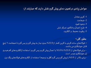 ‫از‬‫ند‬‫ر‬‫عبا‬ ‫که‬‫ند‬‫ر‬‫دا‬ ‫نقش‬ ‫گرم‬ ‫پیش‬ ‫دمای‬ ‫یین‬ ‫ت‬‫در‬‫یادی‬‫ز‬ ‫عوامل‬
:
1
-
‫معادل‬ ‫کربن‬
2
-
‫ضخامت‬
3
-
‫قیود‬ ‫وجود‬
4
-
‫تنش‬ ‫تمرکت‬ ‫ر‬‫فاکتو‬ ‫و‬‫اتصال‬ ‫طرح‬
5
-
‫الکترود‬ ‫و‬ ‫محیط‬ ‫طوبت‬‫ر‬
• ‫کلی‬ ‫ر‬‫بطو‬
:
•
-
‫از‬ ‫ار‬‫ا‬‫ت‬‫کم‬ ‫اربن‬‫ا‬‫ک‬ ‫اا‬‫ا‬‫ب‬‫ای‬‫ا‬‫ن‬‫کرب‬ ‫ااده‬‫ا‬‫س‬ ‫اای‬‫ا‬‫ه‬‫فوالد‬
25/0
%
‫اخامت‬‫ا‬‫ض‬ ‫اا‬‫ا‬‫ت‬‫ارم‬‫ا‬‫گ‬ ‫اس‬‫ا‬‫پ‬‫و‬‫ارم‬‫ا‬‫گ‬ ‫ایش‬‫ا‬‫پ‬‫اه‬‫ا‬‫ب‬‫ااز‬‫ا‬‫ی‬‫ن‬‫ن‬‫ادو‬‫ا‬‫ب‬
1
‫انچ‬‫ا‬‫ی‬‫ا‬
‫باشند‬‫می‬ ‫ی‬‫جوشکار‬‫قابل‬
.
-
-
‫از‬ ‫فوالدهای‬ ‫ای‬‫ر‬‫ب‬
25/0
%
‫تا‬
5/0
%
‫ا‬‫ی‬‫ه‬ ‫ام‬‫ک‬ ‫الکترودهای‬‫ز‬‫ا‬‫استفاده‬‫و‬‫گرم‬ ‫پس‬‫و‬‫گرم‬ ‫پیش‬‫اعمال‬‫با‬
‫و‬‫در‬
‫است‬‫میسر‬ ‫ی‬‫جوشکار‬‫ن‬‫ژ‬
.
-
‫از‬ ‫باالتر‬‫ای‬‫ر‬‫ب‬
5/0
%
‫ز‬ ‫فوالدهای‬‫الکترودهای‬‫از‬‫استفاده‬ ‫ترجیحا‬ ‫و‬ ‫کافی‬‫گرم‬ ‫پس‬‫گرم‬ ‫پیش‬ ‫با‬
‫ن‬‫نت‬ ‫نگ‬
 