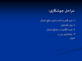 ‫ی‬‫جوشکار‬ ‫مراحل‬
:
1
-
‫اتصال‬ ‫سطح‬ ‫ی‬‫ساز‬ ‫آماده‬ ‫و‬ ‫ی‬‫کار‬ ‫تمیز‬
2
-
‫گرمایش‬ ‫پیش‬
3
-
‫اتصال‬ ‫مقطع‬‫در‬ ‫الکترود‬ ‫ذوب‬
4
-
‫از‬ ‫پس‬ ‫عملیاتهای‬
‫جوش‬
 