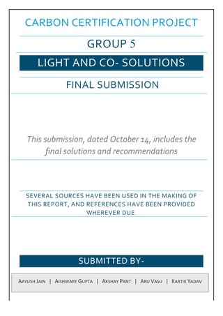CARBON CERTIFICATION PROJECT
GROUP 5
LIGHT AND CO- SOLUTIONS
FINAL SUBMISSION
This submission, dated October 14, includes the
final solutions and recommendations
SEVERAL SOURCES HAVE BEEN USED IN THE MAKING OF
THIS REPORT, AND REFERENCES HAVE BEEN PROVIDED
WHEREVER DUE.
SUBMITTED BY-
AAYUSH	JAIN			|			AISHWARY	GUPTA			|			AKSHAY	PANT			|			ARU	VASU			|			KARTIK	YADAV	
 