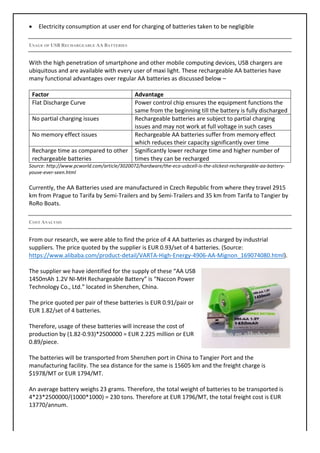 • Electricity	consumption	at	user	end	for	charging	of	batteries	taken	to	be	negligible	
	
USAGE OF USBRECHARGEABLE AABATTERIES
With	the	high	penetration	of	smartphone	and	other	mobile	computing	devices,	USB	chargers	are	
ubiquitous	and	are	available	with	every	user	of	maxi	light.	These	rechargeable	AA	batteries	have	
many	functional	advantages	over	regular	AA	batteries	as	discussed	below	–	
	
Factor	 Advantage	
Flat	Discharge	Curve	 Power	control	chip	ensures	the	equipment	functions	the	
same	from	the	beginning	till	the	battery	is	fully	discharged	
No	partial	charging	issues	 Rechargeable	batteries	are	subject	to	partial	charging	
issues	and	may	not	work	at	full	voltage	in	such	cases	
No	memory	effect	issues	 Rechargeable	AA	batteries	suffer	from	memory	effect	
which	reduces	their	capacity	significantly	over	time	
Recharge	time	as	compared	to	other	
rechargeable	batteries	
Significantly	lower	recharge	time	and	higher	number	of	
times	they	can	be	recharged	
Source:	http://www.pcworld.com/article/3020072/hardware/the-eco-usbcell-is-the-slickest-rechargeable-aa-battery-
youve-ever-seen.html	
	
Currently,	the	AA	Batteries	used	are	manufactured	in	Czech	Republic	from	where	they	travel	2915	
km	from	Prague	to	Tarifa	by	Semi-Trailers	and	by	Semi-Trailers	and	35	km	from	Tarifa	to	Tangier	by	
RoRo	Boats.	
	
COST ANALYSIS
From	our	research,	we	were	able	to	find	the	price	of	4	AA	batteries	as	charged	by	industrial	
suppliers.	The	price	quoted	by	the	supplier	is	EUR	0.93/set	of	4	batteries.	(Source:	
https://www.alibaba.com/product-detail/VARTA-High-Energy-4906-AA-Mignon_169074080.html).	
	
The	supplier	we	have	identified	for	the	supply	of	these	“AA	USB	
1450mAh	1.2V	NI-MH	Rechargeable	Battery”	is	“Naccon	Power	
Technology	Co.,	Ltd.”	located	in	Shenzhen,	China.	
	
The	price	quoted	per	pair	of	these	batteries	is	EUR	0.91/pair	or	
EUR	1.82/set	of	4	batteries.	
	
Therefore,	usage	of	these	batteries	will	increase	the	cost	of	
production	by	(1.82-0.93)*2500000	=	EUR	2.225	million	or	EUR	
0.89/piece.	
	
The	batteries	will	be	transported	from	Shenzhen	port	in	China	to	Tangier	Port	and	the	
manufacturing	facility.	The	sea	distance	for	the	same	is	15605	km	and	the	freight	charge	is	
$1978/MT	or	EUR	1794/MT.	
	
An	average	battery	weighs	23	grams.	Therefore,	the	total	weight	of	batteries	to	be	transported	is	
4*23*2500000/(1000*1000)	=	230	tons.	Therefore	at	EUR	1796/MT,	the	total	freight	cost	is	EUR	
13770/annum.	
	
 