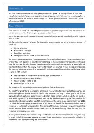 ABOUT THE CASE
The	case	is	about	a	French	hand-held	lightings	company	Light	&	Co.	headquartered	in	Paris	with	
manufacturing	site	in	Tangier	and	a	conditioning	and	logistic	site	in	Valence.	Our	consultancy	firm	is	
chosen	to	establish	the	Bilan-Carbone	of	its	product	Maxi	Light	which	sells	2.5	million	units	in	the	
reference	year	2015.	
BILAN-CARBONE
Bilan-Carbone	is	a	tool	for	accounting	for	emissions	of	greenhouse	gases,	to	take	into	account	the	
primary	energy	and	the	final	energy	of	products	and	services.		
It provides a comprehensive analysis of the various emission sources, and helps in identifying potential
areas to tackle.
It is becoming increasingly relevant due to ongoing environmental and social problems, primary of
which are-
• Global Warming
• Biodiversity Collapse
• Fossil fuel depletion
• Overpopulation and Fair Resource Allocation
The	human	species	depends	on	Earth’s	ecosystem	for	providing	food,	water,	climate	regulation,	fresh	
air	etc.	They	exist	together	in	a	symbiotic	relationship	to	maintain	each	other’s	existence.	However	
over	the	past	few	decades,	humans	have	increased	their	demand	exponentially,	at	a	rate	which	is	
significantly	higher	than	the	supply.	This	transformation	has	resulted	in	huge	ecological	imbalance.	
The	demand	for	ecosystem	services	grew	significantly	as	the	world	population	doubled	to	6	billion	
people.	In	20th	Century-	
• The	extraction	of	construction	materials	grew	by	a	factor	of	34	
• Ores	and	minerals	by	a	factor	of	27	
• Fossil	Fuels	by	a	factor	of	12	
• Biomass	by	a	factor	of	3.6	
The	impact	of	this	can	be	better	understood	by	these	facts	and	numbers:	
The	total	“footprint”	for	a	population’s	activities	is	measured	in	terms	of	‘global	hectares.’	As	per	
WWF’s	Living	Planet	Report,		while	the	Earth’s	total	biocapacity	is	only	12	billion	gha,	or	1.8	gha	per	
capita,	the	global	ecological	footprint	was	18.1	billion	global	hectares	(gha)	or	2.6	gha	per	capita	in	
2010	and	2.2	gha	in	2004.	4	Not	only	does	it	indicate	the	steady	increase	in	global	footprint	but	also	
highlights	how	the	consumption	was	50%	more	than	what	the	planet	could	regenerate	in	year	2010.	
5	In	short,	the	humanity	used	the	equivalent	of	1.5	planets	to	provide	for	their	consumption.	Such	an	
overshoot	is	ecologically	unsustainable.	Time	series	of	the	global	Ecological	Footprint	indicate	that	
human	 activities	 have	 been	 in	 an	 overshoot	 position	 for	 approximately	 three	 decades,	 and	 the	
overshoot	is	increasing	over	time.	
These	figures	make	for	unpleasant	reading,	and	it	becomes	all	the	more	important	for	everyone,	large	
or	small,	to	help	in	whatever	capacity	they	can.	Thus,	organisations	must	undertake	initiatives	in	
order	to	do	their	bit	in	protecting	the	environment.		
 