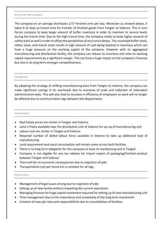 INVENTORY MANAGEMENT
The	company	on	an	average	distributes	2.57	finished	units	per	day.	Moreover	as	showed	above,	it	
takes	9-12	days	as	transit	time	for	transfer	of	finished	goods	from	Tangier	to	Valence.	This	in	turn	
forces	company	to	keep	larger	amount	of	buffer	inventory	in	order	to	maintain	its	service	levels	
during	the	transit	time.	Due	to	the	high	transit	time,	the	company	needs	to	keep	higher	amount	of	
safety	stock	as	well	in	order	to	offset	the	possibilities	of	any	transit	delays.	This	increased	buffer	stock,	
safety	stock,	and	transit	stock	results	in	high	amount	of	cash	being	blocked	in	inventory	which	can	
have	 a	 huge	 pressure	 on	 the	 working	 capital	 of	 the	 company.	 However	 with	 an	 aggregated	
manufacturing	and	distribution	facility,	the	company	can	reduce	its	inventory	and	relax	its	working	
capital	requirements	by	a	significant	margin.	This	can	have	a	huge	impact	on	the	company’s	finances	
but	also	in	its	long	term	strategic	competitiveness.	
	
OVERHEADS
By	adopting	the	strategy	of	shifting	manufacturing	base	from	Tangier	to	Valence,	the	company	can	
make	 significant	 savings	 in	 its	 overheads	 due	 to	 economy	 of	 scale	 and	 reduction	 of	 redundant	
administrative	tasks.	This	will	also	lead	to	increase	in	efficiency	of	employees	as	work	will	no	longer	
be	affected	due	to	communication	lags	between	the	departments.	
	
ASSUMPTIONS
• Real	Estate	prices	are	similar	in	Tangier	and	Valence	
• Land	is	freely	available	near	the	distribution	unit	of	Valence	for	set	up	of	manufacturing	unit	
• Labour	cost	are	similar	in	Tangier	and	Valence	
• Required	 number	 of	 skilled	 labour	 force	 available	 in	 Valence	 to	 take	 up	 additional	 load	 of	
manufacturing	
• Land	requirement	and	input	consumption	will	remain	same	across	both	facitilies	
• There	is	no	long	term	obligation	for	the	company	to	have	its	manfacturig	unit	in	Tangier	
• Company	 is	 not	 eligible	 for	 any	 tax	 rebates	 for	 import	 export	 of	 packaging/finished	 product	
between	Tangier	and	Valence	
• There	will	be	no	economic	consequences	due	to	migration	of	jobs	
• Transportation	cost	per	tonne	km	is	constant	for	all	legs.	
CHALLENGES
• Management	of	legal	issues	arising	due	to	migration	of	jobs	
• Setting	up	of	new	facility	without	impacting	the	current	operations	
• Managing	finances	for	huge	capital	investment	required	for	setting	up	of	new	manufacturing	unit	
• Time	management	due	to	the	importance	and	complexity	of	the	long	term	investment	
• Creation	of	new	job	roles	and	responsibilities	due	to	consolidation	of	facilities		
	
 