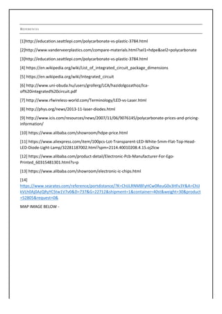 REFERENCES
[1]http://education.seattlepi.com/polycarbonate-vs-plastic-3784.html	
[2]http://www.vanderveerplastics.com/compare-materials.html?sel1=hdpe&sel2=polycarbonate	
[3]http://education.seattlepi.com/polycarbonate-vs-plastic-3784.html	
[4]	https://en.wikipedia.org/wiki/List_of_integrated_circuit_package_dimensions	
[5]	https://en.wikipedia.org/wiki/Integrated_circuit	
[6]	http://www.uni-obuda.hu/users/grollerg/LCA/hazidolgozathoz/lca-
of%20integrated%20circuit.pdf		
[7]	http://www.rfwireless-world.com/Terminology/LED-vs-Laser.html	
[8]	http://phys.org/news/2013-11-laser-diodes.html	
[9]	http://www.icis.com/resources/news/2007/11/06/9076145/polycarbonate-prices-and-pricing-
information/	
[10]	https://www.alibaba.com/showroom/hdpe-price.html	
[11]	https://www.aliexpress.com/item/100pcs-Lot-Transparent-LED-White-5mm-Flat-Top-Head-
LED-Diode-Light-Lamp/32281187002.html?spm=2114.40010208.4.15.oj2lcw	
[12]	https://www.alibaba.com/product-detail/Electronic-Pcb-Manufacturer-For-Ego-
Printed_60315481301.html?s=p	
[13]	https://www.alibaba.com/showroom/electronic-ic-chips.html	
[14]	
https://www.searates.com/reference/portdistance/?K=ChIJLRNM8FyHCw0ReuG0v3HFv3Y&A=ChIJ
kVLh0Aj0AzQRyYCStw1V7v0&D=737&G=22712&shipment=1&container=40st&weight=30&product
=52805&request=0&	
MAP	IMAGE	BELOW	-	
 