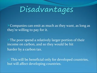 Companies can emit as much as they want, as long as
they're willing to pay for it.
The poor spend a relatively larger portion of their
income on carbon, and so they would be hit
harder by a carbon tax.
 This will be beneficial only for developed countries,
but will affect developing countries.
 