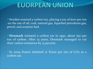Sweden enacted a carbon tax, placing a tax of $100 per ton
on the use of oil, coal, natural gas, liquefied petroleum gas,
petrol, and aviation fuel.
Denmark initiated a carbon tax in 1990, about $50 per
ton of carbon. After 15 years, Denmark managed to cut
their carbon emissions by 15 percent.
In 2009 France initiated 17 Euros per ton of CO2 as a
carbon tax.
 