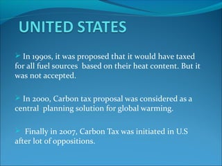  In 1990s, it was proposed that it would have taxed
for all fuel sources based on their heat content. But it
was not accepted.
 In 2000, Carbon tax proposal was considered as a
central planning solution for global warming.
 Finally in 2007, Carbon Tax was initiated in U.S
after lot of oppositions.
 
