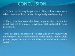  Carbon tax is very important to limit all environmental
related issues such as climate change and global warming.
 Only very few countries have implemented carbon tax
which has led to a greater environmental sustainability and
protection.
But, it should be enforced in each and every country and
more importantly, those activities which emit carbon without
paying proper carbon tax should be considered as a criminal
activity.
 