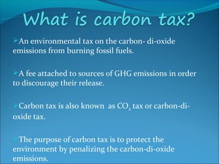 An environmental tax on the carbon- di-oxide
emissions from burning fossil fuels.
A fee attached to sources of GHG emissions in order
to discourage their release.
Carbon tax is also known as CO2 tax or carbon-di-
oxide tax.
The purpose of carbon tax is to protect the
environment by penalizing the carbon-di-oxide
emissions.
 