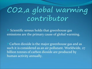  Scientific sensus holds that greenhouse gas
emissions are the primary cause of global warming.
Carbon dioxide is the major greenhouse gas and as
such it is considered as an air pollutant. Worldwide, 27
billion tonnes of carbon dioxide are produced by
human activity annually.
 