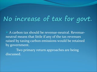  A carbon tax should be revenue-neutral. Revenue-
neutral means that little if any of the tax revenues
raised by taxing carbon emissions would be retained
by government.
Two primary return approaches are being
discussed.
 