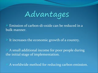  Emission of carbon-di-oxide can be reduced in a
bulk manner.
 It increases the economic growth of a country.
 A small additional income for poor people during
the initial stage of implementation.
 A worldwide method for reducing carbon emission.
 