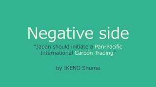 Negative side
“Japan should initiate a Pan-Pacific
International Carbon Trading”
by IKENO Shuma
1
 