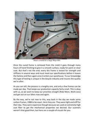 Here's a mold for a large Mojo HD.
Once the cured frame is removed from the mold it goes through many
hours of hand finishing to give it a smooth surface, ready for paint or clear
coat. But that’s not the end; every Ibis frame is tested for strength and
stiffness in several ways and must meet our specifications before it leaves
the factory and then again once it enters our warehouse. To our knowledge
this type of testing is unique in the bicycle industry and insures the quality
we’re after.
As you can tell, the process is a lengthy one, and only a few frames can be
made per day. That keeps our production capacity fairly small. This is okay
with us, as we want to keep our priorities straight (Ride More, Work Less)
and get out on our bikes now and again.
By the way, we’re not new to this, way back in the day we made some
carbon frames, 1988 to be exact. Here they are. They were light and stiff for
their day. They were expensive though because we used an extremely high
cost fiber to get the mechanical properties we desired. Our scanners
weren't that good then, but here are a couple of visuals for you.
 