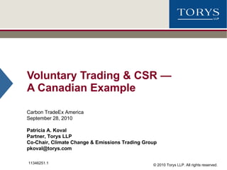 Voluntary Trading & CSR  — A Canadian Example Carbon TradeEx America September 28, 2010 Patricia A. Koval Partner, Torys LLP Co-Chair, Climate Change & Emissions Trading Group [email_address] 11346251.1 