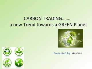 CARBON TRADING……..  a new Trend towards a GREEN Planet Presented by :  Anirban 